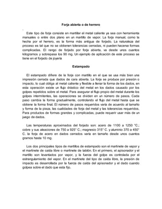 Forja abierta o de herrero
.
Este tipo de forja consiste en martillar el metal caliente ya sea con herramienta
manuales o entre dos plano en un martillo de vapor. La forja manual, como la
hecha por el herrero, es la forma más antigua de forjado. La naturaleza del
proceso es tal que no se obtienen tolerancias cerradas, ni pueden hacerse formas
complicadas. El rango de forjado por forja abierta, va desde unos cuantos
kilogramos y sobrepasa los 90 mg. Un ejemplo de aplicación de este proceso se
tiene en el forjado de joyería
Estampado
El estampado difiere de la forja con martillo en el que se usa más bien una
impresión cerrada que dados de cara abierta. La forja se produce por presión o
impacto, lo cual obliga al metal caliente y flexible a llenar la forma de los dados, en
esta operación existe un flujo drástico del metal en los dados causado por los
golpes repetidos sobre el metal. Para asegurar el flujo propio del metal durante los
golpes intermitentes, las operaciones se dividen en un número de pasos. Cada
paso cambia la forma gradualmente, controlando el flujo del metal hasta que se
obtiene la forma final. El número de pasos requeridos varía de acuerdo al tamaño
y forma de la pieza, las cualidades de forja del metal y las tolerancias requeridos.
Para productos de formas grandes y complicadas, puede requerir usar más de un
juego de dados.
Las temperaturas aproximados del forjado son: acero de 1100 a 1250 °C.;
cobre y sus aleaciones de 750 a 925° C.; magnesio 315° C. y aluminio 370 a 450°
C. la forja de acero en dados cerrados varía en tamaño desde unos cuantos
gramos hasta 10 mg.
Los dos principales tipos de martillos de estampado son el martinete de vapor y
el martinete de caída libre o martinete de tablón. En el primero, el apisonador y el
martillo son levantados por vapor, y la fuerza del golpe es controlada por el
estrangulamiento del vapor. En el martinete del tipo de caída libre, la presión de
impacto es desarrollada por la fuerza de caída del apisonador y el dado cuando
golpea sobre el dado que esta fijo.
 