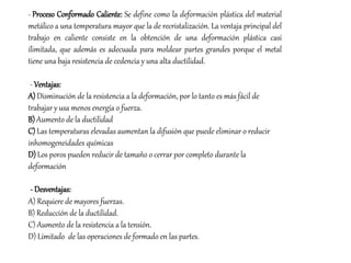 - Proceso Conformado Caliente: Se define como la deformación plástica del material
metálico a una temperatura mayor que la de recristalización. La ventaja principal del
trabajo en caliente consiste en la obtención de una deformación plástica casi
ilimitada, que además es adecuada para moldear partes grandes porque el metal
tiene una baja resistencia de cedencia y una alta ductilidad.
- Ventajas:
A) Disminución de la resistencia a la deformación, por lo tanto es más fácil de
trabajar y usa menos energía o fuerza.
B) Aumento de la ductilidad
C) Las temperaturas elevadas aumentan la difusión que puede eliminar o reducir
inhomogeneidades químicas
D) Los poros pueden reducir de tamaño o cerrar por completo durante la
deformación
- Desventajas:
A) Requiere de mayores fuerzas.
B) Reducción de la ductilidad.
C) Aumento de la resistencia a la tensión.
D) Limitado de las operaciones de formado en las partes.
 