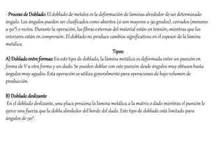 - Procesode Doblado: El doblado de metales es la deformación de láminas alrededor de un determinado
ángulo. Los ángulos pueden ser clasificados como abiertos (si son mayores a 90 grados), cerrados (menores
a 90°) o rectos. Durante la operación, las fibras externas del material están en tensión, mientras que las
interiores están en compresión. El doblado no produce cambios significativos en el espesor de la lámina
metálica.
Tipos:
A) Dobladoentreformas:En este tipo de doblado, la lámina metálica es deformada entre un punzón en
forma de V u otra forma y un dado. Se pueden doblar con este punzón desde ángulos muy obtusos hasta
ángulos muy agudos. Esta operación se utiliza generalmente para operaciones de bajo volumen de
producción.
B) Dobladodeslizante
En el doblado deslizante, una placa presiona la lámina metálica a la matriz o dado mientras el punzón le
ejerce una fuerza que la dobla alrededor del borde del dado. Este tipo de doblado está limitado para
ángulos de 90°.
 