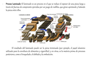 - Proceso Laminado: El laminado es un proceso en el que se reduce el espesor de una pieza larga a
través de fuerzas de compresión ejercidas por un juego de rodillos, que giran apretando y halando
la pieza entre ellos.
El resultado del laminado puede ser la pieza terminada (por ejemplo, el papel aluminio
utilizado para la envoltura de alimentos y cigarrillos), y en otras, es la materia prima de procesos
posteriores, como el troquelado, el doblado y la embutición.
 
