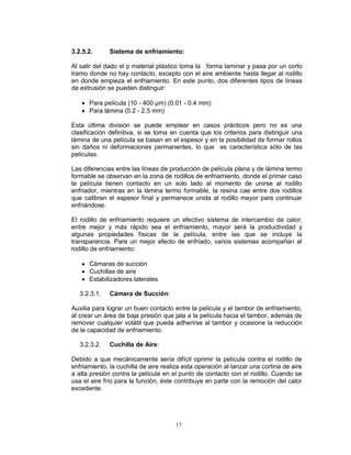 17
3.2.5.2. Sistema de enfriamiento:
Al salir del dado el p material plástico toma la forma laminar y pasa por un corto
tramo donde no hay contacto, excepto con el aire ambiente hasta llegar al rodillo
en donde empieza el enfriamiento. En este punto, dos diferentes tipos de líneas
de extrusión se pueden distinguir:
 Para película (10 - 400 μm) (0.01 - 0.4 mm)
 Para lámina (0.2 - 2.5 mm)
Esta última división se puede emplear en casos prácticos pero no es una
clasificación definitiva, si se toma en cuenta que los criterios para distinguir una
lámina de una película se basan en el espesor y en la posibilidad de formar rollos
sin daños ni deformaciones permanentes, lo que es característica sólo de las
películas.
Las diferencias entre las líneas de producción de película plana y de lámina termo
formable se observan en la zona de rodillos de enfriamiento, donde el primer caso
la película tienen contacto en un solo lado al momento de unirse al rodillo
enfriador, mientras en la lámina termo formable, la resina cae entre dos rodillos
que calibran el espesor final y permanece unida al rodillo mayor para continuar
enfriándose.
El rodillo de enfriamiento requiere un efectivo sistema de intercambio de calor;
entre mejor y más rápido sea el enfriamiento, mayor será la productividad y
algunas propiedades físicas de la película, entre las que se incluye la
transparencia. Para un mejor efecto de enfriado, varios sistemas acompañan al
rodillo de enfriamiento:
 Cámaras de succión
 Cuchillas de aire
 Estabilizadores laterales
3.2.3.1. Cámara de Succión:
Auxilia para lograr un buen contacto entre la película y el tambor de enfriamiento,
al crear un área de baja presión que jala a la película hacia el tambor, además de
remover cualquier volátil que pueda adherirse al tambor y ocasione la reducción
de la capacidad de enfriamiento.
3.2.3.2. Cuchilla de Aire:
Debido a que mecánicamente sería difícil oprimir la película contra el rodillo de
enfriamiento, la cuchilla de aire realiza esta operación al lanzar una cortina de aire
a alta presión contra la película en el punto de contacto con el rodillo. Cuando se
usa el aire frío para la función, éste contribuye en parte con la remoción del calor
excedente.
 