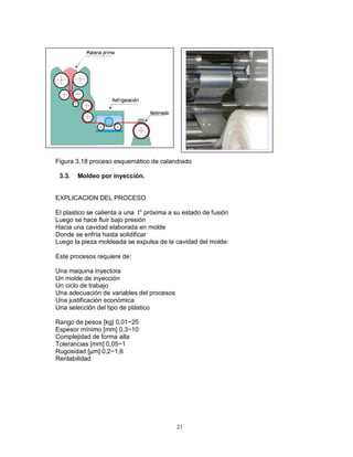 21
Figura 3.18 proceso esquemático de calandrado
3.3. Moldeo por inyección.
EXPLICACION DEL PROCESO
El plastico se calienta a una t° próxima a su estado de fusión
Luego se hace fluir bajo presión
Hacia una cavidad elaborada en molde
Donde se enfría hasta solidificar
Luego la pieza moldeada se expulsa de la cavidad del molde:
Este procesos requiere de:
Una maquina inyectora
Un molde de inyección
Un ciclo de trabajo
Una adecuación de variables del procesos
Una justificación económica
Una selección del tipo de plástico
Rango de pesos [kg] 0,01~25
Espesor mínimo [mm] 0,3~10
Complejidad de forma alta
Tolerancias [mm] 0,05~1
Rugosidad [μm] 0,2~1,6
Rentabilidad
 