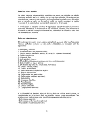 31
Defectos en los moldes.
La mayor parte de quejas debidas a defectos de piezas de inyección de plástico
puede ser atribuida a errores triviales del proceso de producción. Sin embargo, hay
que decir que los errores estructurales tanto de la pieza inyectada como del molde,
son a menudo la razón por la cual el molde no puede conseguir la calidad
requerida de la pieza incluso cambiando lo parámetros de proceso.
A continuación se presenta una lista de algunos de los defectos estructurales más
comunes, además de la descripción de los errores de proceso, para determinar si
el defecto puede ser corregido cambiando los parámetros de proceso o bien si ha
de ser modificado el molde.
Defectos más comunes.
El moldeo por inyección es un proceso complicado y puede fallar muchas cosas.
Algunos defectos comunes en las partes moldeadas por inyección son los
siguientes:
1 Rechupes y vacuolas.
2. Zona mate cerca del punto de colada.
3. Estrías (estrías quemadas, estrías de oxidación, vetas en el material).
4. Pulido no uniforme.
5. Líneas de flujo.
6. Jetting (efecto chorro).
7. Efecto Diésel (áreas quemadas por concentración de gases).
8. Delaminación en capas (pieles).
9. Efecto stick-slip (irisados circulares ó micro alas).
10. Grietas o micro grietas.
11. Grietas de tensiones.
12. Falta de llenado completo de la pieza.
13. Marcas del expulsar.
14. Deformación por la expulsión.
15. Deformación o alabeo (warpage).
16. Material frío.
17. Líneas de flujo frías.
18. Aire atrapado.
19. Manchas negras.
20. Granza sin fundir.
21. Compactación excesiva.
A continuación se explican algunos de los defectos citados anteriormente, su
manifestación en el producto final, sus posibles causas y sus correcciones Para
analizar mejor cada uno de ellos, los defectos se pueden clasificar como:
• Defectos de superficie
• Defectos de contorno exterior (forma).
• Propiedades mecánicas diferentes.
 