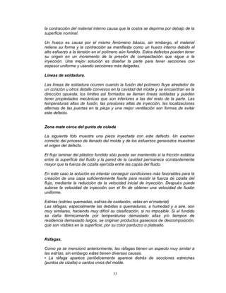 33
la contracción del material interno causa que la costra se deprima por debajo de la
superficie nominal.
Un hueco es causa por el mismo fenómeno básico, sin embargo, el material
retiene su forma y la contracción se manifiesta como un hueco interno debido al
alto esfuerzo a la tensión en el polímero aún fundido. Estos defectos pueden tener
su origen en un incremento de la presión de compactación que sigue a la
inyección. Una mejor solución es diseñar la parte para tener secciones con
espesor uniforme y usando secciones más delgadas.
Líneas de soldadura.
Las líneas de soldadura ocurren cuando la fusión del polímero fluye alrededor de
un corazón u otros detalle convexos en la cavidad del molde y se encuentran en la
dirección opuesta; los límites así formados se llaman líneas soldadas y pueden
tener propiedades mecánicas que son inferiores a las del resto de la parte. Las
temperaturas altas de fusión, las presiones altas de inyección, las localizaciones
alternas de las puertas en la pieza y una mejor ventilación son formas de evitar
este defecto.
Zona mate cerca del punto de colada
La siguiente foto muestra una pieza inyectada con este defecto. Un examen
correcto del proceso de llenado del molde y de los esfuerzos generados muestran
el origen del defecto.
El flujo laminar del plástico fundido sólo puede ser mantenido si la fricción estática
entre la superficie del fluido y la pared de la cavidad permanece constantemente
mayor que la fuerza de cizalla ejercida entre las capas del fluido.
En este caso la solución es intentar conseguir condiciones más favorables para la
creación de una capa suficientemente fuerte para resistir la fuerza de cizalla del
flujo, mediante la reducción de la velocidad inicial de inyección. Después puede
subirse la velocidad de inyección con el fin de obtener una velocidad de fusión
uniforme.
Estrías (estrías quemadas, estrías de oxidación, vetas en el material)
Las ráfagas, especialmente las debidas a quemaduras, a humedad y a aire, son
muy similares, haciendo muy difícil su clasificación, si no imposible. Si el fundido
se daña térmicamente por temperaturas demasiado altas y/o tiempos de
residencia demasiado largos, se originan productos gaseosos de descomposición,
que son visibles en la superficie, por su color parduzco o plateado.
Ráfagas.
Como ya se mencionó anteriormente, las ráfagas tienen un aspecto muy similar a
las estrías, sin embargo estas tienen diversas causas.
• La ráfaga aparece periódicamente aparece detrás de secciones estrechas
(puntos de cizalla) o cantos vivos del molde.
 