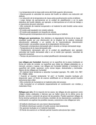 34
• La temperatura de la masa está cerca del límite superior del proceso.
• Disminuyendo la velocidad de avance del husillo se obtiene una reducción del
defecto.
• La reducción de la temperatura de masa actúa positivamente contra el defecto.
• Largo tiempo de permanencia en la unidad de plastificación o en la parte
delantera del husillo (debido, por ejemplo, a interrupciones en el ciclo de trabajo o
a inyecciones de poco volumen).
• Alto contenido de material recuperado o el material ha sido fundido varias veces
anteriormente.
• El molde está equipado con colada caliente.
• El molde está equipado con boquilla de válvula.
• Disminuyendo la temperatura de la masa disminuye el defecto.
Ráfagas por quemaduras. Son debidas a la degradación térmica de la masa. El
resultado puede ser una disminución de la longitud de la cadena molecular
(decoloración plateada) o un cambio de la macromolécula (decoloración
amarronada). Las posibles causas de la degradación térmica son:
• Presecado a temperatura demasiado alta o durante un tiempo demasiado largo.
• Temperatura de la masa demasiado alta.
• Cizallamiento demasiado alto en la unidad de plastificación (por ejemplo;
velocidad del husillo demasiado alta) o en el molde (por ejemplo, velocidad de
inyección excesiva).
• Tiempo de permanencia en la unidad plastificación demasiado largo.
Las ráfagas por humedad. Aparecen en la superficie de la pieza moldeada en
forma de colas de cometa. La superficie que rodea las ráfagas plateadas es, a
menudo, porosa y rugosa. Las ráfagas por humedad debidas a humedad en la
superficie del molde, aparecen como zonas largas, deslustradas y laminadas.
Signos de las ráfagas por humedad:
• El material tiene tendencia a absorber humedad (ejemplo. PA, ABS, CA, PBT.
PC, PMMA, SAN).
• Cuando al inyectar lentamente “al aire”, el fundido muestra burbujas y/o
desprende vapor, el frente de avance solidificado en un llenado parcial muestra
estructuras tipo cráter.
• Alto contenido de humedad en el material antes del proceso.
• Alta humedad en el ambiente (especialmente en combinación con moldes y
materiales fríos).
Ráfagas por aire. En la mayoría de los casos, las ráfagas de aire aparecen como
ráfagas mates, plateadas o blancas que se hallan cerca de la última zona de
llenado, nervios y variación de grosor de las paredes. Pueden aparecer ráfagas de
forma laminar partiendo de la entrada y también de las depresiones o grabados. A
continuación se explican las posibles causas y soluciones a las ráfagas por aire:
• El defecto disminuye con una menor descompresión.
• El defecto disminuye cuando el husillo avanza más lentamente.
• Se aprecian burbujas en el material inyectado.
• El frente de avance en un llenado parcial muestra estructuras tipo cráter.
 