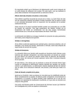 37
Es importante añadir que el fenómeno de delaminación suele ocurrir después de
un cierto tiempo de utilización de la pieza. Por esta razón, una vez realizada la
pieza debe analizarse microscópicamente su estructura interna.
Efecto stick-slip (irisados circulares o micro-alas).
Este defecto superficial recuerda las ranuras de un disco. La razón física de este
son las vibraciones elásticas del plástico fundido inyectado. Esto se debe en parte
a una velocidad demasiado lenta en conjunción con las paredes de la cavidad,
relativamente frías.
Estas ranuras en la pieza inyectada también pueden ser producidas por una falta
de presión de inyección. Una baja temperatura del plástico fundido y/o la
temperatura del molde en combinación con las dos causas mencionadas
anteriormente son a menudo las responsables del efecto “Stick-Slip”
La eliminación del defecto se consigue mediante la corrección de estos parámetros
del molde y de la máquina de inyección
Grietas o microgrietas.
Si se utilizan sustancias agresivas (por ejemplo grasa, soluciones alcalinas, etc.) el
blanqueo y las roturas por tensión, aparecerán a menudo, sobre todo después de
largo tiempo de servicio de la pieza.
Grietas de tensiones.
La coloración blanca por tensión está causada por tensiones tanto internas como
externas (por ejemplo: elongación). Las áreas expuestas a la tensión se vuelven
de color blanco Las roturas por tensión suelen tener la dirección del desmolde.
Muchas veces, las roturas por tensión aparecen varios días o semanas después
de la inyección.
El color blanco y las roturas que se producen a causa de la tensión tienen lugar
cuando se sobrepasa la deformación máxima tolerada (por ejemplo, por tensión
exterior o por deformación). La deformación máxima depende del tipo de material
que se utilice, de la estructura molecular, del proceso y del clima que rodea a la
pieza.
Falta de llenado completo de la pieza.
Igual que en fundición, éste se produce en una pieza que ha solidificado antes de
llenar completamente la cavidad. El defecto puede corregidores incrementando la
temperatura o la presión. El efecto también pude originarse por el uso de una
máquina con capacidad de dosificación insuficiente, en cuyo caso se necesita una
máquina más grande.
Una pieza mal llenada puede ser consecuencia de diversas causas que deberían
ser investigadas tal y como se explica a continuación.
 