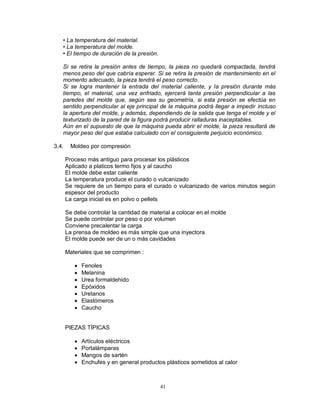 41
• La temperatura del material.
• La temperatura del molde.
• El tiempo de duración de la presión.
Si se retira la presión antes de tiempo, la pieza no quedará compactada, tendrá
menos peso del que cabría esperar. Si se retira la presión de mantenimiento en el
momento adecuado, la pieza tendrá el peso correcto.
Si se logra mantener la entrada del material caliente, y la presión durante más
tiempo, el material, una vez enfriado, ejercerá tanta presión perpendicular a las
paredes del molde que, según sea su geometría, si esta presión se efectúa en
sentido perpendicular al eje principal de la máquina podrá llegar a impedir incluso
la apertura del molde, y además, dependiendo de la salida que tenga el molde y el
texturizado de la pared de la figura podrá producir ralladuras inaceptables.
Aún en el supuesto de que la máquina pueda abrir el molde, la pieza resultará de
mayor peso del que estaba calculado con el consiguiente perjuicio económico.
3.4. Moldeo por compresión
Proceso más antiguo para procesar los plásticos
Aplicado a platicos termo fijos y al caucho
El molde debe estar caliente
La temperatura produce el curado o vulcanizado
Se requiere de un tiempo para el curado o vulcanizado de varios minutos según
espesor del producto
La carga inicial es en polvo o pellets
Se debe controlar la cantidad de material a colocar en el molde
Se puede controlar por peso o por volumen
Conviene precalentar la carga
La prensa de moldeo es más simple que una inyectora
El molde puede ser de un o más cavidades
Materiales que se comprimen :
 Fenoles
 Melanina
 Urea formaldehido
 Epóxidos
 Uretanos
 Elastómeros
 Caucho
PIEZAS TÍPICAS
 Artículos eléctricos
 Portalámparas
 Mangos de sartén
 Enchufes y en general productos plásticos sometidos al calor
 