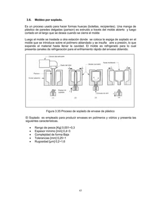 43
3.6. Moldeo por soplado.
Es un proceso usado para hacer formas huecas (botellas, recipientes). Una manga de
plástico de paredes delgadas (parison) es extruido a través del molde abierto y luego
cortado en el largo que se desea cuando se cierra el molde
Luego el molde se traslada a otra estación donde se coloca la espiga de soplado en el
molde que se introduce sobre el polímero ablandado y se insufla aire a presión, lo que
expande el material hasta llenar la cavidad. El molde es refrigerado para lo cual
presenta canales de refrigeración para el enfriamiento rápido del envase obtenido.
Figura 3.35 Proceso de soplado de envase de plástico
El Soplado es empleado para producir envases en polímeros y vidrios y presenta las
siguientes características.
 Rango de pesos [Kg] 0,001~0,3
 Espesor mínimo [mm] 0,4~3
 Complejidad de forma Baja
 Tolerancias [mm] 0,25~1
 Rugosidad [μm] 0,2~1,6
 