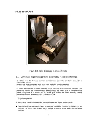 44
MOLDE DE SOPLADO
Figura 3.36 Molde de soplado de envase (botella)
3.7. Conformado de polímeros por termo conformado y vacío (vacum forming).
Se utiliza para dar forma a láminas, normalmente obtenidas mediante extrusión o
calandrado previo.
Permite las productividades más altas y los menores costes unitarios
El termo conformado o termo formado es un proceso consistente en calentar una
plancha o lámina de semielaborado termoplástico, de forma que al reblandecerse
puede adaptarse a la forma de un molde por acción de vacío aplicado desde
pequeños orificios elaborados en un contra molde
Etapas del proceso
Este proceso presenta tres etapas fundamentales (ver figura 3.27) que son:
 Calentamiento del semielaborado, ya sea por radiación, contacto o convección en
máquina de tremo conformado, luego de fijar la lámina entre las mordazas de la
máquina.
 