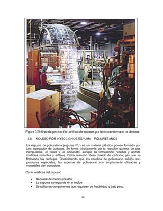 46
Figura 3.28 línea de producción continua de envases por termo conformado de láminas.
3.8. MOLDEO POR INYECCION DE ESPUMA – POLIURETANOS
La espuma de poliuretano (espuma PU) es un material plástico poroso formado por
una agregación de burbujas, Se forma básicamente por la reacción química de dos
compuestos, un poliol y un isocianato, aunque su formulación necesita y admite
múltiples variantes y aditivos. Dicha reacción libera dióxido de carbono, gas que va
formando las burbujas. Considerando que los cauchos de poliuretano sólidos son
productos especiales, las espumas de poliuretano son ampliamente utilizadas y
materiales bien conocidos
Características del proceso
 Requiere de menos presión
 La espuma se expande en el molde
 Se utiliza en componentes que requieren de flexibilidad y bajo peso.
 