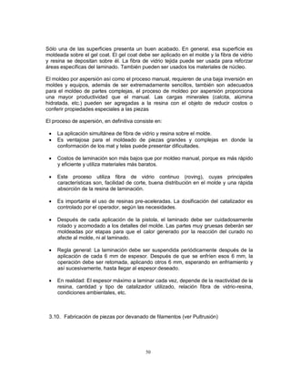 50
Sólo una de las superficies presenta un buen acabado. En general, esa superficie es
moldeada sobre el gel coat. El gel coat debe ser aplicado en el molde y la fibra de vidrio
y resina se depositan sobre él. La fibra de vidrio tejida puede ser usada para reforzar
áreas específicas del laminado. También pueden ser usados los materiales de núcleo.
El moldeo por aspersión así como el proceso manual, requieren de una baja inversión en
moldes y equipos, además de ser extremadamente sencillos, también son adecuados
para el moldeo de partes complejas, el proceso de moldeo por aspersión proporciona
una mayor productividad que el manual. Las cargas minerales (calcita, alúmina
hidratada, etc.) pueden ser agregadas a la resina con el objeto de reducir costos o
conferir propiedades especiales a las piezas
El proceso de aspersión, en definitiva consiste en:
 La aplicación simultánea de fibra de vidrio y resina sobre el molde.
 Es ventajosa para el moldeado de piezas grandes y complejas en donde la
conformación de los mat y telas puede presentar dificultades.
 Costos de laminación son más bajos que por moldeo manual, porque es más rápido
y eficiente y utiliza materiales más baratos.
 Este proceso utiliza fibra de vidrio continuo (roving), cuyas principales
características son, facilidad de corte, buena distribución en el molde y una rápida
absorción de la resina de laminación.
 Es importante el uso de resinas pre-aceleradas. La dosificación del catalizador es
controlado por el operador, según las necesidades.
 Después de cada aplicación de la pistola, el laminado debe ser cuidadosamente
rolado y acomodado a los detalles del molde. Las partes muy gruesas deberán ser
moldeadas por etapas para que el calor generado por la reacción del curado no
afecte al molde, ni al laminado.
 Regla general: La laminación debe ser suspendida periódicamente después de la
aplicación de cada 6 mm de espesor. Después de que se enfríen esos 6 mm, la
operación debe ser retomada, aplicando otros 6 mm, esperando en enfriamiento y
así sucesivamente, hasta llegar al espesor deseado.
 En realidad: El espesor máximo a laminar cada vez, depende de la reactividad de la
resina, cantidad y tipo de catalizador utilizado, relación fibra de vidrio-resina,
condiciones ambientales, etc.
3.10. Fabricación de piezas por devanado de filamentos (ver Pultrusión)
 
