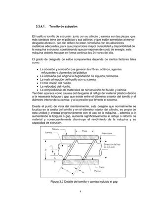 8
3.3.4.1. Tornillo de extrusión
El husillo o tornillo de extrusión junto con su cilindro o camisa son las piezas que
más contacto tiene con el plástico y sus aditivos y que están sometidos al mayor
desgaste abrasivo, por ello deben de estar construido con las aleaciones
metálicas adecuadas, para que proporcione mayor durabilidad y disponibilidad de
la maquina extrusora, considerando que por razones de costo de energía, esta
máquina debería trabajar en forma continua las 24 horas del día.
El grado de desgaste de estos componentes depende de ciertos factores tales
como:
 La abrasión y corrosión que generan las fibras, aditivos, agentes
reforzantes y pigmentos del plástico
 La corrosión que origina la degradación de algunos polímeros.
 La mala alineación del husillo con su camisa
 El mal diseño del husillo.
 La velocidad del Husillo.
 La compatibilidad de materiales de construcción del husillo y camisa
También aparece como causas del desgaste el reflujo del material plástico debido
a la necesaria holgura o gap que existe entre el diámetro exterior del tornillo y el
diámetro interior de la camisa y a la presión que levanta el sistema.
Desde el punto de vista del mantenimiento, este desgate que normalmente se
localiza en la cresta del tornillo y en el diámetro interior del cilindro, es propio de
esta unidad y avanza progresivamente con el uso de la máquina. , además al ir
aumentando la holgura o gap, aumenta significativamente el reflujo o retorno de
material y consecuentemente disminuye el rendimiento de la máquina y su
capacidad de extrusión.
Figura 3.3 Detalle del tornillo y camisa incluido el gap
 