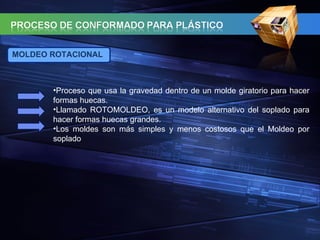 MOLDEO ROTACIONAL Proceso que usa la gravedad dentro de un molde giratorio para hacer formas huecas. Llamado ROTOMOLDEO, es un modelo alternativo del soplado para hacer formas huecas grandes. Los moldes son más simples y menos costosos que el Moldeo por soplado 