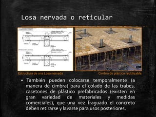 Losa nervada o reticular

Estructura de una Losa nervada



Cimbra de plástico reutilizable

También pueden colocarse temporalmente (a
manera de cimbra) para el colado de las trabes,
casetones de plástico prefabricados (existen en
gran variedad de materiales y medidas
comerciales), que una vez fraguado el concreto
deben retirarse y lavarse para usos posteriores.

 