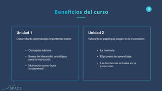 www.spacediseno.com
© 2016 Arturo Llaca. All Rights Reserved.
12
Unidad 2
• La memoria.
• El proceso de aprendizaje.
• Las tendencias actuales en la
instrucción.
Unidad 1
• Conceptos básicos.
• Bases del desarrollo psicológico
para la instrucción.
• Motivación como factor
fundamental.
Valorarás el papel que juegan en la instrucción:Desarrollarás aprendizajes importantes sobre:
 