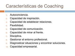 Características de Coaching
1)
2)
3)
4)
5)
6)
7)
8)
9)
10)

Autoconciencia.
Capacidad de inspiración.
Capacidad de establecer relaciones.
Flexibilidad.
Capacidad de comunicación.
Capacidad de mirar al frente.
Disciplina.
Gestionar el entorno profesional.
Diagnosticar situaciones y encontrar soluciones.
Capacidad empresarial.

 