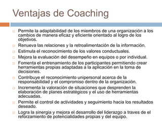 Ventajas de Coaching















Permite la adaptabilidad de los miembros de una organización a los
cambios de manera eficaz y eficiente orientado al logro de los
objetivos.
Renueva las relaciones y la retroalimentación de la información.
Estimula el reconocimiento de los valores conductuales.
Mejora la evaluación del desempeño en equipos o por individual.
Fomenta el entrenamiento de los participantes permitiendo crear
herramientas propias adaptadas a la aplicación en la toma de
decisiones.
Contribuye el reconocimiento unipersonal acerca de la
responsabilidad y el compromiso dentro de la organización.
Incrementa la valoración de situaciones que desprenden la
elaboración de planes estratégicos y el uso de herramientas
adecuadas.
Permite el control de actividades y seguimiento hacia los resultados
deseado.
Logra la sinergia y mejora el desarrollo del liderazgo a traves de el
reforzamiento de potencialidades propias y del equipo.

 
