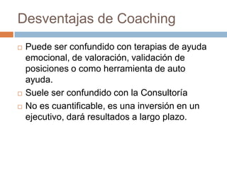 Desventajas de Coaching





Puede ser confundido con terapias de ayuda
emocional, de valoración, validación de
posiciones o como herramienta de auto
ayuda.
Suele ser confundido con la Consultoría
No es cuantificable, es una inversión en un
ejecutivo, dará resultados a largo plazo.

 