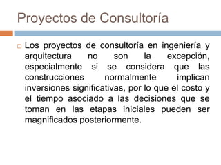 Proyectos de Consultoría


Los proyectos de consultoría en ingeniería y
arquitectura
no
son
la
excepción,
especialmente si se considera que las
construcciones
normalmente
implican
inversiones significativas, por lo que el costo y
el tiempo asociado a las decisiones que se
toman en las etapas iniciales pueden ser
magnificados posteriormente.

 