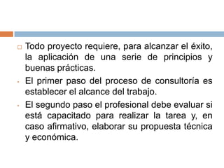

•

•

Todo proyecto requiere, para alcanzar el éxito,
la aplicación de una serie de principios y
buenas prácticas.
El primer paso del proceso de consultoría es
establecer el alcance del trabajo.
El segundo paso el profesional debe evaluar si
está capacitado para realizar la tarea y, en
caso afirmativo, elaborar su propuesta técnica
y económica.

 