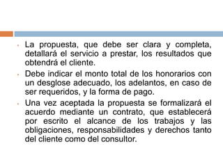 •

•

•

La propuesta, que debe ser clara y completa,
detallará el servicio a prestar, los resultados que
obtendrá el cliente.
Debe indicar el monto total de los honorarios con
un desglose adecuado, los adelantos, en caso de
ser requeridos, y la forma de pago.
Una vez aceptada la propuesta se formalizará el
acuerdo mediante un contrato, que establecerá
por escrito el alcance de los trabajos y las
obligaciones, responsabilidades y derechos tanto
del cliente como del consultor.

 