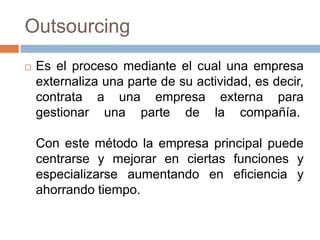Outsourcing


Es el proceso mediante el cual una empresa
externaliza una parte de su actividad, es decir,
contrata a una empresa externa para
gestionar una parte de la compañía.
Con este método la empresa principal puede
centrarse y mejorar en ciertas funciones y
especializarse aumentando en eficiencia y
ahorrando tiempo.

 
