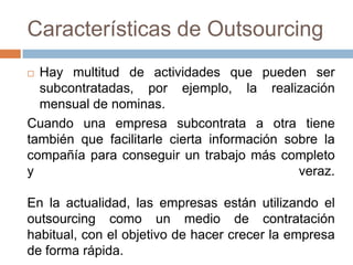 Características de Outsourcing
Hay multitud de actividades que pueden ser
subcontratadas, por ejemplo, la realización
mensual de nominas.
Cuando una empresa subcontrata a otra tiene
también que facilitarle cierta información sobre la
compañía para conseguir un trabajo más completo
y
veraz.


En la actualidad, las empresas están utilizando el
outsourcing como un medio de contratación
habitual, con el objetivo de hacer crecer la empresa
de forma rápida.

 