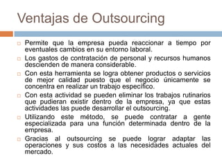 Ventajas de Outsourcing












Permite que la empresa pueda reaccionar a tiempo por
eventuales cambios en su entorno laboral.
Los gastos de contratación de personal y recursos humanos
descienden de manera considerable.
Con esta herramienta se logra obtener productos o servicios
de mejor calidad puesto que el negocio únicamente se
concentra en realizar un trabajo específico.
Con esta actividad se pueden eliminar los trabajos rutinarios
que pudieran existir dentro de la empresa, ya que estas
actividades las puede desarrollar el outsourcing.
Utilizando este método, se puede contratar a gente
especializada para una función determinada dentro de la
empresa.
Gracias al outsourcing se puede lograr adaptar las
operaciones y sus costos a las necesidades actuales del
mercado.

 