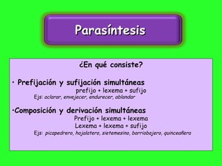 ¿En qué consiste? Prefijación y sufijación simultáneas prefijo + lexema + sufijo Ejs:   aclarar, envejecer, endurecer, ablandar Composición y derivación simultáneas Prefijo + lexema + lexema Lexema + lexema + sufijo Ejs:   picapedrero, hojalatero, sietemesino, barriobajero, quinceañera Parasíntesis  