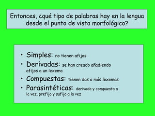 Entonces, ¿qué tipo de palabras hay en la lengua desde el punto de vista morfológico? Simples:  no tienen afijos Derivadas:  se han creado añadiendo afijos a un lexema Compuestas:  tienen dos o más lexemas Parasintéticas:  derivada y compuesta a la vez, prefijo y sufijo a la vez 