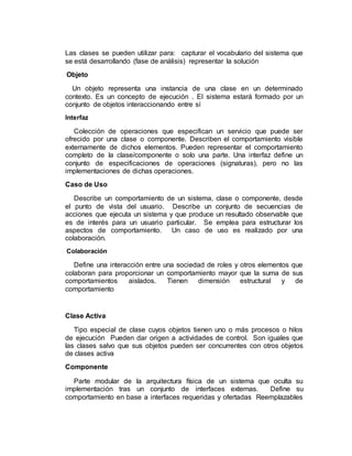 Las clases se pueden utilizar para: capturar el vocabulario del sistema que
se está desarrollando (fase de análisis) representar la solución
Objeto
Un objeto representa una instancia de una clase en un determinado
contexto. Es un concepto de ejecución . El sistema estará formado por un
conjunto de objetos interaccionando entre sí
Interfaz
Colección de operaciones que especifican un servicio que puede ser
ofrecido por una clase o componente. Describen el comportamiento visible
externamente de dichos elementos. Pueden representar el comportamiento
completo de la clase/componente o solo una parte. Una interfaz define un
conjunto de especificaciones de operaciones (signaturas), pero no las
implementaciones de dichas operaciones.
Caso de Uso
Describe un comportamiento de un sistema, clase o componente, desde
el punto de vista del usuario. Describe un conjunto de secuencias de
acciones que ejecuta un sistema y que produce un resultado observable que
es de interés para un usuario particular. Se emplea para estructurar los
aspectos de comportamiento. Un caso de uso es realizado por una
colaboración.
Colaboración
Define una interacción entre una sociedad de roles y otros elementos que
colaboran para proporcionar un comportamiento mayor que la suma de sus
comportamientos aislados. Tienen dimensión estructural y de
comportamiento
Clase Activa
Tipo especial de clase cuyos objetos tienen uno o más procesos o hilos
de ejecución Pueden dar origen a actividades de control. Son iguales que
las clases salvo que sus objetos pueden ser concurrentes con otros objetos
de clases activa
Componente
Parte modular de la arquitectura física de un sistema que oculta su
implementación tras un conjunto de interfaces externas. Define su
comportamiento en base a interfaces requeridas y ofertadas Reemplazables
 