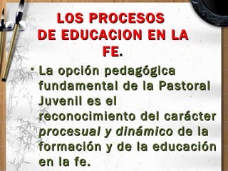 LOS PROCESOS  DE EDUCACION EN LA FE . <ul><li>La opción pedagógica fundamental de la Pastoral Juvenil es el reconocimiento...