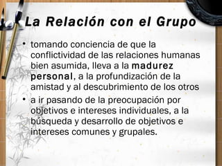La Relación con el Grupo <ul><li>tomando conciencia de que la conflictividad de las relaciones humanas bien asumida, lleva...