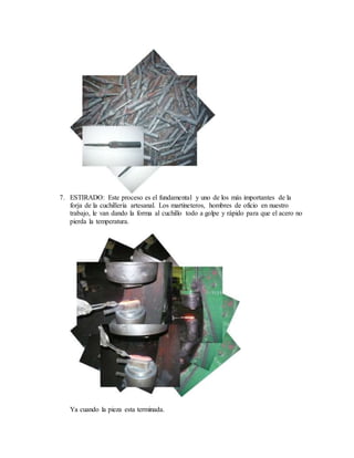 7. ESTIRADO: Este proceso es el fundamental y uno de los más importantes de la
forja de la cuchillería artesanal. Los martineteros, hombres de oficio en nuestro
trabajo, le van dando la forma al cuchillo todo a golpe y rápido para que el acero no
pierda la temperatura.
Ya cuando la pieza esta terminada.
 