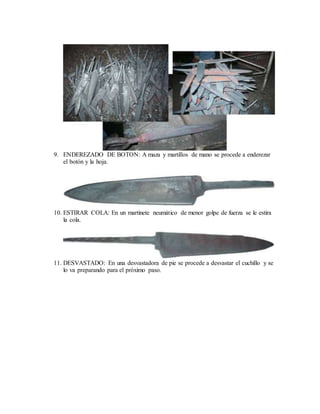 9. ENDEREZADO DE BOTON: A maza y martillos de mano se procede a enderezar
el botón y la hoja.
10. ESTIRAR COLA: En un martinete neumático de menor golpe de fuerza se le estira
la cola.
11. DESVASTADO: En una desvastadora de pie se procede a desvastar el cuchillo y se
lo va preparando para el próximo paso.
 