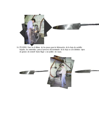 16. PULIDO: Este es el último de los pasos para la fabricación de la hoja de cuchillo
forjado, los materiales para el proceso del terminado de la hoja es con distintos tipos
de granos de esmeril hasta llegar a un pulido sin rayas.
 