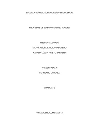 ESCUELA NORMAL SUPERIOR DE VILLAVICENCIO




  PROCESOS DE ELABORACIÓN DEL YOGURT




            PRESENTADO POR:

     MAYRA ANGELICA LADINO BOTERO

     NATALIA LIZETH PRIETO BARRERA




             PRESENTADO A:

           FERNENDO GIMENEZ




               GRADO: 7-2




        VILLAVICENCIO, META 2012
 