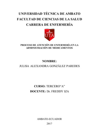 UNIVERSIDAD TÉCNICA DE AMBATO
FACULTAD DE CIENCIAS DE LA SALUD
CARRERA DE ENFERMERÌA
PROCESO DE ATENCIÓN DE ENFERMERÍA EN LA
ADMINISTRACIÓN DE MEDICAMENTOS
NOMBRE:
JULISA ALEXANDRA GONZÀLEZ PAREDES
CURSO: TERCERO“A”
DOCENTE: Dr. FREDDY IZA
AMBATO-ECUADOR
2017
 