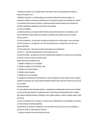 • Soldadura por fricción, es un proceso similar al de difusión, solo que la temperatura se obtiene al
friccionar las partes a unir.
• Soldadura ultrasónica – se realiza aplicando una presión moderada entre las dos partes y un
movimiento oscilatorio a frecuencias ultrasónicas en una dirección paralela a las superficies de contacto.
La combinación de las fuerzas normales y vibratorias produce intensas tensiones que remueven las
películas superficiales y obtienen la unión atómica de las partes.
La Unión por Soladura
La soldadura produce una conexión sólida entre dos partes denominada unión por soldadura, así es
como se denomina a este contacto de los bordes o superficies de las partes que han sido unidas.
Tipos de uniones
(a) Unión empalmada – en esta unión, las partes se encuentran en el mismo plano y unen sus bordes.
(b) Unión de esquina – Las partes en una unión de esquina forman un ángulo recto y se unen en la
esquina del ángulo.
© Unión superpuesta – Esta unión consiste de dos partes que se sobreponen
(d) Unión T – Una parte es perpendicular a la otra cuando se unen
(e) Unión de bordes – las partes en una unión de bordes están paralelas con al menos uno de sus bordes
en común y la unión se hace en el borde común.
Existe otros tipos de soldadura como:
1. Soldadura metálica con arco protegido
2. Soldadura metálica con arco eléctrico y gas
3. Soldadura con núcleo fundente
4. Soldadura electro gaseosa
5. Soldadura con arco sumergido
La soldadura por resistencia es principalmente un tipo de soldadura por fusión donde el calor se obtiene
mediante la generación de un gran resistencia eléctrica dirigida hacia el flujo de corriente en la unión que
se va a soldar
Uniones adhesivas
El uso de adhesivos data de épocas antiguas, y el pegado fue probablemente el primero de los métodos
de unión permanente utilizado. Los adhesivos tienen un alto rango de aplicaciones de unión y sellado,
para integrar materiales similares y diferentes, como metales, plásticos, cerámica, madera, papel y cartón
entre otros.
La unión con adhesivos es un proceso en el cual se usa un material ajeno a los materiales que se desea
unir para la fijación de ambas superficies.
Generalmente, las uniones con adhesivos no son tan fuertes como las que se hacen con soldadura, y
para eso se toman en cuenta algunos principios:
1. Se debe maximizar el área de contacto de la unión

 