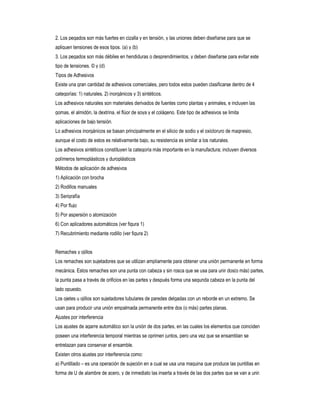 2. Los pegados son más fuertes en cizalla y en tensión, y las uniones deben diseñarse para que se
apliquen tensiones de esos tipos. (a) y (b)
3. Los pegados son más débiles en hendiduras o desprendimientos, y deben diseñarse para evitar este
tipo de tensiones. © y (d)
Tipos de Adhesivos
Existe una gran cantidad de adhesivos comerciales, pero todos estos pueden clasificarse dentro de 4
categorías: 1) naturales, 2) inorgánicos y 3) sintéticos.
Los adhesivos naturales son materiales derivados de fuentes como plantas y animales, e incluyen las
gomas, el almidón, la dextrina, el flúor de soya y el colágeno. Este tipo de adhesivos se limita
aplicaciones de bajo tensión.
Lo adhesivos inorgánicos se basan principalmente en el silicio de sodio y el oxicloruro de magnesio,
aunque el costo de estos es relativamente bajo, su resistencia es similar a los naturales.
Los adhesivos sintéticos constituyen la categoría más importante en la manufactura; incluyen diversos
polímeros termoplásticos y duroplásticos
Métodos de aplicación de adhesivos
1) Aplicación con brocha
2) Rodillos manuales
3) Serigrafía
4) Por flujo
5) Por aspersión o atomización
6) Con aplicadores automáticos (ver figura 1)
7) Recubrimiento mediante rodillo (ver figura 2)
Remaches y ojillos
Los remaches son sujetadores que se utilizan ampliamente para obtener una unión permanente en forma
mecánica. Estos remaches son una punta con cabeza y sin rosca que se usa para unir dos(o más) partes,
la punta pasa a través de orificios en las partes y después forma una segunda cabeza en la punta del
lado opuesto.
Los ojetes u ojillos son sujetadores tubulares de paredes delgadas con un reborde en un extremo. Se
usan para producir una unión empalmada permanente entre dos (o más) partes planas.
Ajustes por interferencia
Los ajustes de agarre automático son la unión de dos partes, en las cuales los elementos que coinciden
poseen una interferencia temporal mientras se oprimen juntos, pero una vez que se ensamblan se
entrelazan para conservar el ensamble.
Existen otros ajustes por interferencia como:
a) Puntillado – es una operación de sujeción en a cual se usa una maquina que produce las puntillas en
forma de U de alambre de acero, y de inmediato las inserta a través de las dos partes que se van a unir.

 