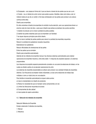 b) Engrapado – son grapas en forma de U que se clavan a través de dos partes que se van a unir.
c) Cosido – es un método de unión común para partes suaves y flexibles, tales como telas y piel, el
método implica el uso de un cordón o hilo largo entrelazado con las partes para producir una costura
continua entre ellas.
Diseño para ensambles
En años recientes el diseño de ensambles ha recibido mucha atención, pero sus operaciones tienen un
enorme costo de mano de obra, y para que el diseño sea exitoso se plantean dos puntos sencillos:
1) diseñar el producto con la menor cantidad de partes posibles
2) diseñar las partes restantes para que se ensamblen con facilidad.
Y se siguen algunos principios para dicho diseño.
Usar la menor cantidad de partes posible para reducir la cantidad de ensambles requeridos
Reducir la cantidad de sujetadores roscados requeridos
Estandarizar los sujetadores
Reducir dificultades de orientaciones de las partes
Evitar las partes que se enredan.
Diseño para ensamble automatizado
Además de los métodos de ensamble manual, hay diversos sistemas automatizados para realizar
operaciones de ensamble mecánico, entre ellos están: 1) máquinas de propósito especial y 2) sistemas
programables.
Las máquinas de propósito especial generalmente consisten en una serie de estaciones de trabajo, en las
cuales se añaden partes y/o se ejecutan operaciones de unión.
Los sistemas de ensamble programables se utilizan para producir una variedad limitada de ensambles
distintos. Con frecuencia se emplean robots industriales, ya sea como estaciones de trabajo bajo
múltiples o como un robot único en una estación.
Para facilitar el ensamble automatizado se siguen estos puntos:
a) Usar la modularidad en el diseño de productos
b) Reducir la necesidad de que se manejen varios componentes a la vez
c) Limitar las direcciones requeridas de acceso
d) Componentes de alta calidad
e) Usar ajustes de agarre automático
4.2. Selección de métodos de ensamble
Selección Métodos de Ensamble
Existen solamente 2 métodos de ensamble,
1. Manual
2. Mecánico

 