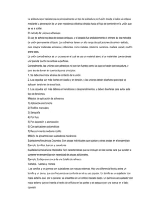 La soldadura por resistencia es principalmente un tipo de soldadura por fusión donde el calor se obtiene
mediante la generación de un gran resistencia eléctrica dirigida hacia el flujo de corriente en la unión que
se va a soldar.
El método de Uniones adhesivas
El uso de adhesivos data de épocas antiguas, y el pegado fue probablemente el primero de los métodos
de unión permanente utilizado. Los adhesivos tienen un alto rango de aplicaciones de unión y sellado,
para integrar materiales similares y diferentes, como metales, plásticos, cerámica, madera, papel y cartón
entre otros.
La unión con adhesivos es un proceso en el cual se usa un material ajeno a los materiales que se desea
unir para la fijación de ambas superficies.
Generalmente, las uniones con adhesivos no son tan fuertes como las que se hacen con soldadura, y
para eso se toman en cuenta algunos principios:
1. Se debe maximizar el área de contacto de la unión
2. Los pegados son más fuertes en cizalla y en tensión, y las uniones deben diseñarse para que se
apliquen tensiones de esos tipos.
3. Los pegados son más débiles en hendiduras o desprendimientos, y deben diseñarse para evitar este
tipo de tensiones.
Métodos de aplicación de adhesivos
1) Aplicación con brocha
2) Rodillos manuales
3) Serigrafía
4) Por flujo
5) Por aspersión o atomización
6) Con aplicadores automáticos
7) Recubrimiento mediante rodillo
Método de ensamble con sujetadores mecánicos
Sujetadores Mecánicos Discretos: Son piezas individuales que sujetan a otras piezas en el ensamblaje
Ejemplo: tornillos, tuercas y pasadores
Sujetadores mecánicos integrados :Son características que se incluyen en las piezas para que ayuden a
contener en ensamblaje sin necesidad de piezas adicionales.
Ejemplo: La tapa con rosca de una botella de refresco.
Tornillos, Tuercas y Pernos
Los tornillos y los pernos son sujetadores con roscas externas. Hay una diferencia técnica entre un
tornillo y un perno, que con frecuencia se confunde en el su uso popular. Un tornillo es un sujetador con
rosca externa que, por lo general, se ensambla en un orificio roscado ciego. Un perno es un sujetador con
rosca externa que se inserta a través de orificios en las partes y se asegura con una tuerca en el lado
opuesto.

 