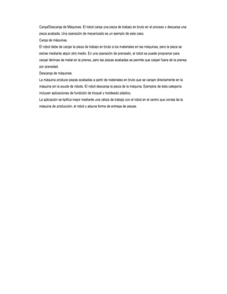 Carga/Descarga de Máquinas. El robot carga una pieza de trabajo en bruto en el proceso y descarga una
pieza acabada. Una operación de mecanizado es un ejemplo de este caso.
Carga de máquinas.
El robot debe de cargar la pieza de trabajo en bruto a los materiales en las máquinas, pero la pieza se
extrae mediante algún otro medio. En una operación de prensado, el robot se puede programar para
cargar láminas de metal en la prensa, pero las piezas acabadas se permite que caigan fuera de la prensa
por gravedad.
Descarga de máquinas.
La máquina produce piezas acabadas a partir de materiales en bruto que se cargan directamente en la
máquina sin la ayuda de robots. El robot descarga la pieza de la máquina. Ejemplos de ésta categoría
incluyen aplicaciones de fundición de troquel y moldeado plástico.
La aplicación se tipifica mejor mediante una célula de trabajo con el robot en el centro que consta de la
máquina de producción, el robot y alguna forma de entrega de piezas.

 