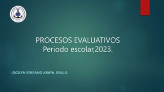 PROCESOS EVALUATIVOS
Periodo escolar,2023.
JOCELYN SERRANO ARAYA. EVAL.G
 