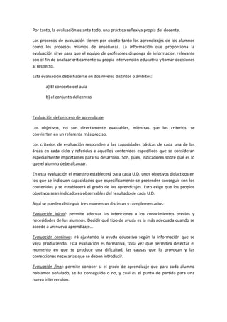 Por tanto, la evaluación es ante todo, una práctica reflexiva propia del docente.
Los procesos de evaluación tienen por objeto tanto los aprendizajes de los alumnos
como los procesos mismos de enseñanza. La información que proporciona la
evaluación sirve para que el equipo de profesores disponga de información relevante
con el fin de analizar críticamente su propia intervención educativa y tomar decisiones
al respecto.
Esta evaluación debe hacerse en dos niveles distintos o ámbitos:
a) El contexto del aula
b) el conjunto del centro
Evaluación del proceso de aprendizaje
Los objetivos, no son directamente evaluables, mientras que los criterios, se
convierten en un referente más preciso.
Los criterios de evaluación responden a las capacidades básicas de cada una de las
áreas en cada ciclo y referidas a aquellos contenidos específicos que se consideran
especialmente importantes para su desarrollo. Son, pues, indicadores sobre qué es lo
que el alumno debe alcanzar.
En esta evaluación el maestro establecerá para cada U.D. unos objetivos didácticos en
los que se indiquen capacidades que específicamente se pretender conseguir con los
contenidos y se establecerá el grado de los aprendizajes. Esto exige que los propios
objetivos sean indicadores observables del resultado de cada U.D.
Aquí se pueden distinguir tres momentos distintos y complementarios:
Evaluación inicial: permite adecuar las intenciones a los conocimientos previos y
necesidades de los alumnos. Decidir qué tipo de ayuda es la más adecuada cuando se
accede a un nuevo aprendizaje…
Evaluación continua: irá ajustando la ayuda educativa según la información que se
vaya produciendo. Esta evaluación es formativa, toda vez que permitirá detectar el
momento en que se produce una dificultad, las causas que lo provocan y las
correcciones necesarias que se deben introducir.
Evaluación final: permite conocer si el grado de aprendizaje que para cada alumno
habíamos señalado, se ha conseguido o no, y cuál es el punto de partida para una
nueva intervención.
 