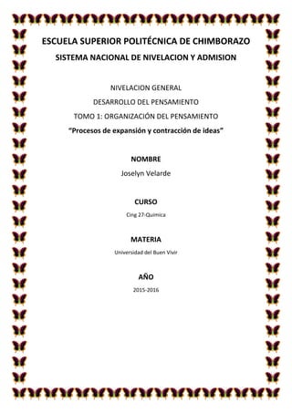 ESCUELA SUPERIOR POLITÉCNICA DE CHIMBORAZO
SISTEMA NACIONAL DE NIVELACION Y ADMISION
NIVELACION GENERAL
DESARROLLO DEL PENSAMIENTO
TOMO 1: ORGANIZACIÓN DEL PENSAMIENTO
“Procesos de expansión y contracción de ideas”
NOMBRE
Joselyn Velarde
CURSO
Cing 27-Quimica
MATERIA
Universidad del Buen Vivir
AÑO
2015-2016
 