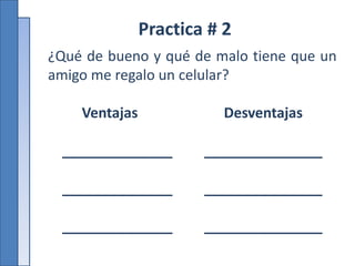 Practica # 2
¿Qué de bueno y qué de malo tiene que un
amigo me regalo un celular?
Ventajas Desventajas
______________ _______________
______________ _______________
______________ _______________
 