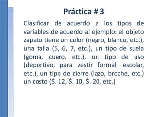Práctica # 3
Clasificar de acuerdo a los tipos de
variables de acuerdo al ejemplo: el objeto
zapato tiene un color (negro, blanco, etc.),
una talla (5, 6, 7, etc.), un tipo de suela
(goma, cuero, etc.), un tipo de uso
(deportivo, para vestir formal, escolar,
etc.), un tipo de cierre (lazo, broche, etc.)
un costo ($. 12, $. 10, $. 20, etc.)
 