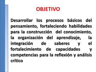OBJETIVO
Desarrollar los procesos básicos del
pensamiento, fortaleciendo habilidades
para la construcción del conocimiento,
la organización del aprendizaje, la
integración de saberes y el
fortalecimiento de capacidades y
competencias para la reflexión y análisis
crítico
 