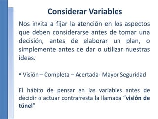Considerar Variables
Nos invita a fijar la atención en los aspectos
que deben considerarse antes de tomar una
decisión, antes de elaborar un plan, o
simplemente antes de dar o utilizar nuestras
ideas.
• Visión – Completa – Acertada- Mayor Seguridad
El hábito de pensar en las variables antes de
decidir o actuar contrarresta la llamada “visión de
túnel”
 